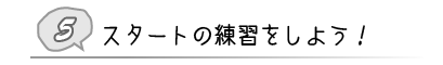 ⑤ スタートの練習をしよう!