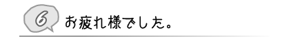 ⑥ お疲れ様でした。